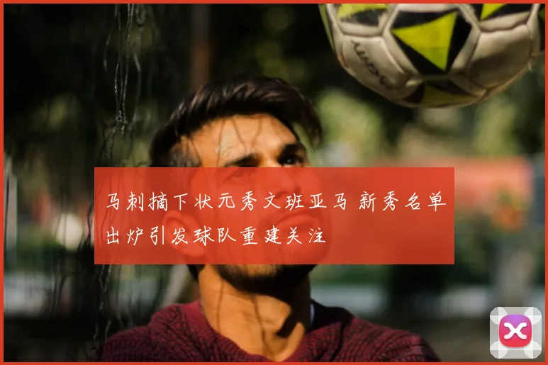 马刺摘下状元秀文班亚马 新秀名单出炉引发球队重建关注