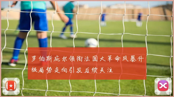 罗伯斯庇尔领衔法国大革命风暴升级局势走向引发后续关注