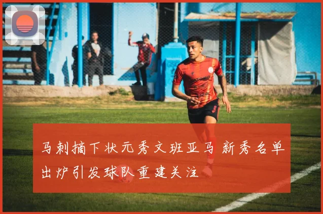 马刺摘下状元秀文班亚马 新秀名单出炉引发球队重建关注