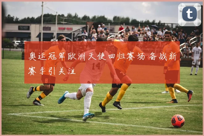 奥运冠军欧洲天使回归赛场 备战新赛季引关注