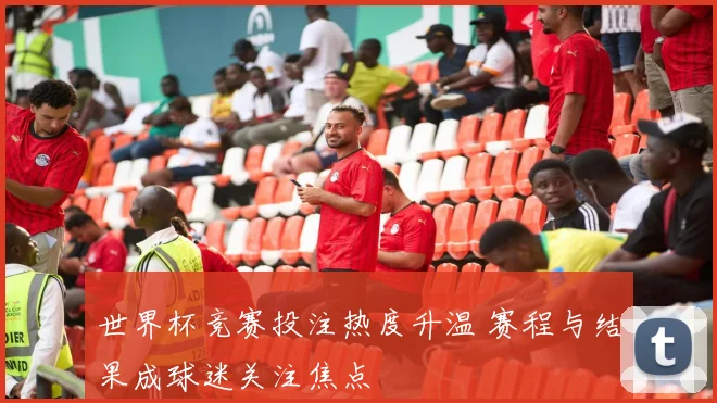 世界杯竞赛投注热度升温 赛程与结果成球迷关注焦点