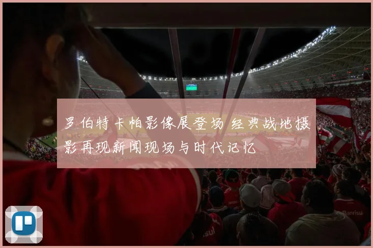 罗伯特卡帕影像展登场 经典战地摄影再现新闻现场与时代记忆