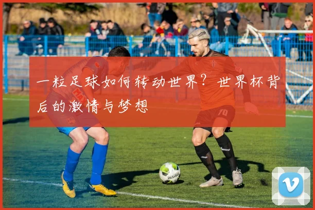 一粒足球如何转动世界?世界杯背后的激情与梦想