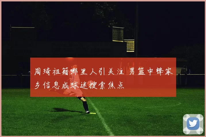 周琦祖籍哪里人引关注 男篮中锋家乡信息成球迷搜索焦点