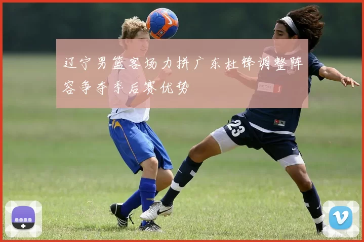 辽宁男篮客场力拼广东杜锋调整阵容争夺季后赛优势