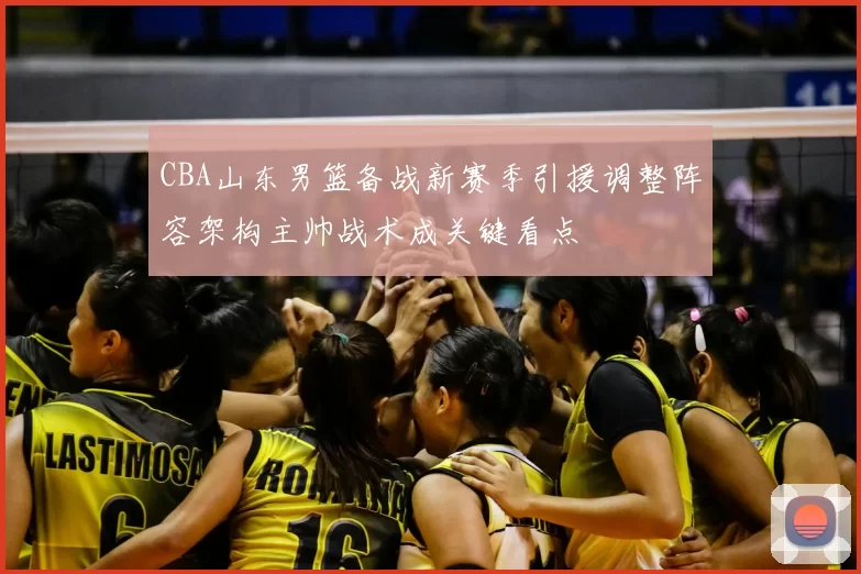 CBA山东男篮备战新赛季引援调整阵容架构主帅战术成关键看点