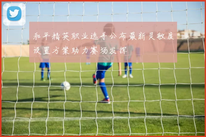 和平精英职业选手公布最新灵敏度设置方案助力赛场发挥