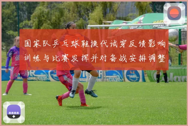 国家队乒乓球鞋换代试穿反馈影响训练与比赛发挥并对备战安排调整