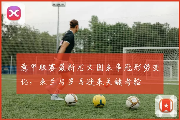 意甲联赛最新尤文国米争冠形势变化，米兰与罗马迎来关键考验