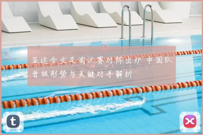 亚运会女足淘汰赛对阵出炉 中国队晋级形势与关键对手解析