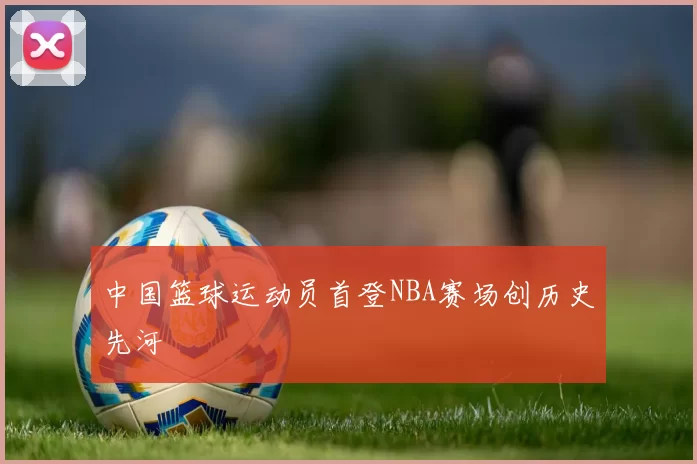 中国篮球运动员首登NBA赛场创历史先河