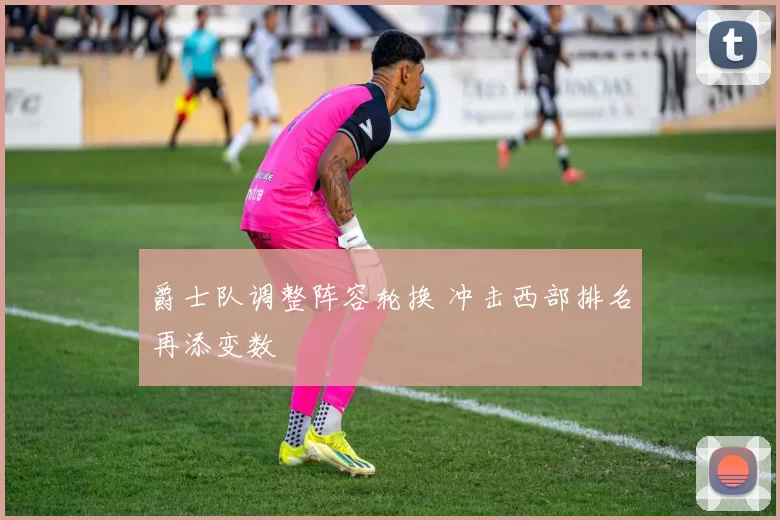 爵士队调整阵容轮换 冲击西部排名再添变数