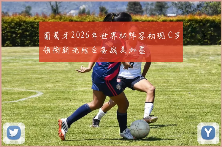 葡萄牙2026年世界杯阵容初现 C罗领衔新老结合备战美加墨