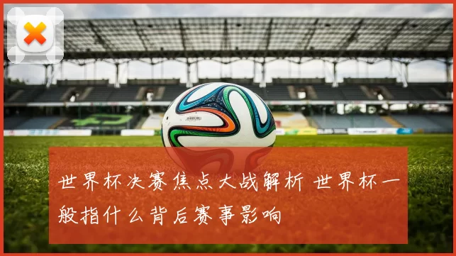 世界杯决赛焦点大战解析 世界杯一般指什么背后赛事影响