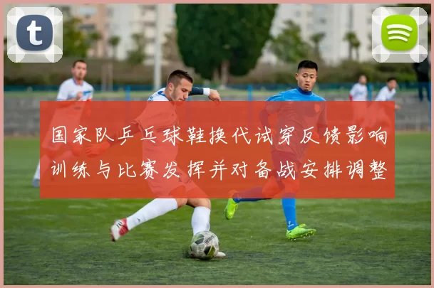 国家队乒乓球鞋换代试穿反馈影响训练与比赛发挥并对备战安排调整