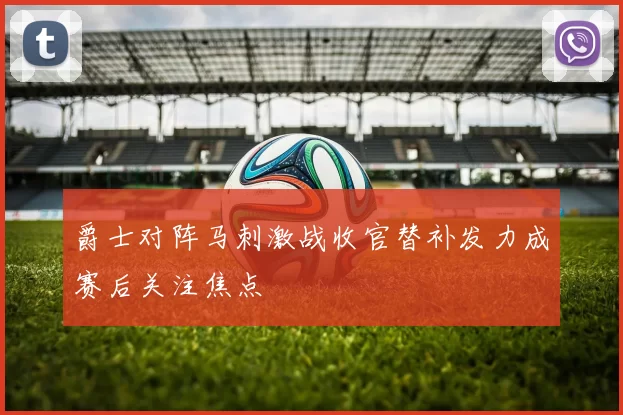 爵士对阵马刺激战收官替补发力成赛后关注焦点