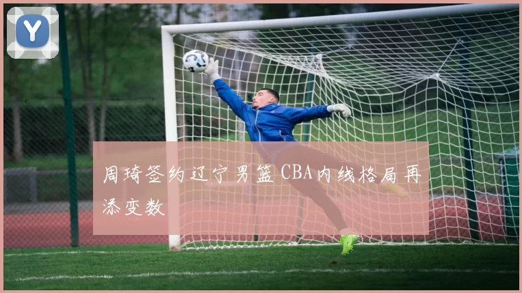 周琦签约辽宁男篮 CBA内线格局再添变数