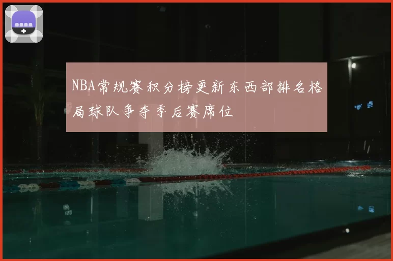 NBA常规赛积分榜更新东西部排名格局球队争夺季后赛席位