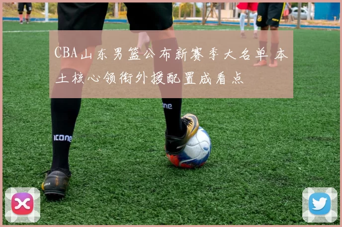 CBA山东男篮公布新赛季大名单 本土核心领衔外援配置成看点