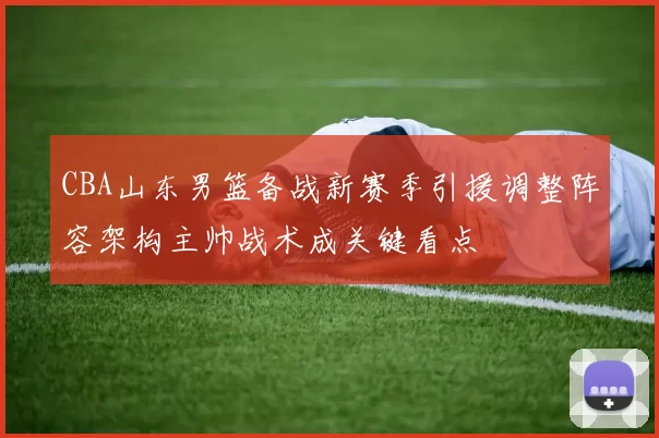 CBA山东男篮备战新赛季引援调整阵容架构主帅战术成关键看点