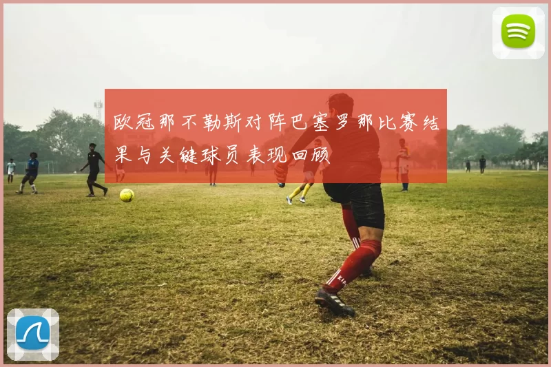 欧冠那不勒斯对阵巴塞罗那比赛结果与关键球员表现回顾