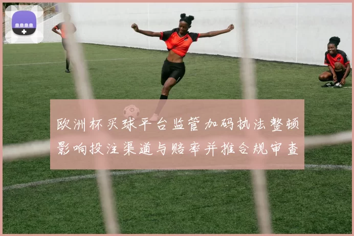 欧洲杯买球平台监管加码执法整顿影响投注渠道与赔率并推合规审查