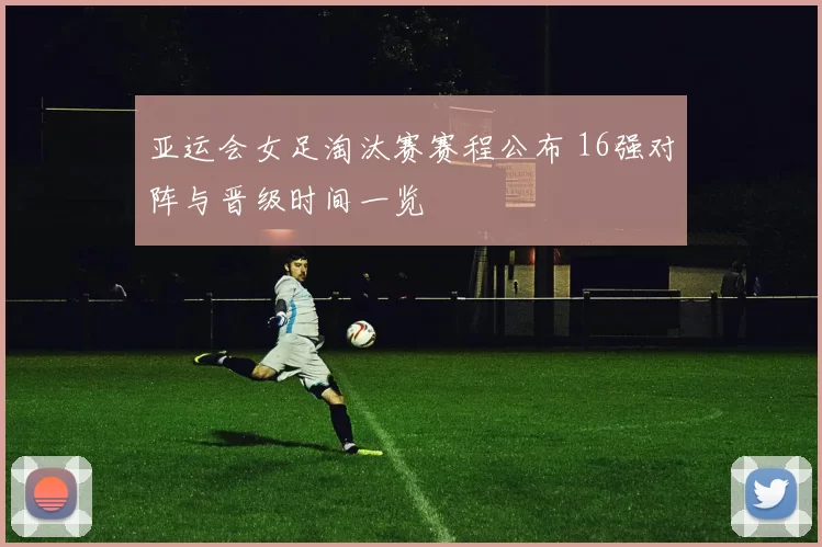 亚运会女足淘汰赛赛程公布 16强对阵与晋级时间一览
