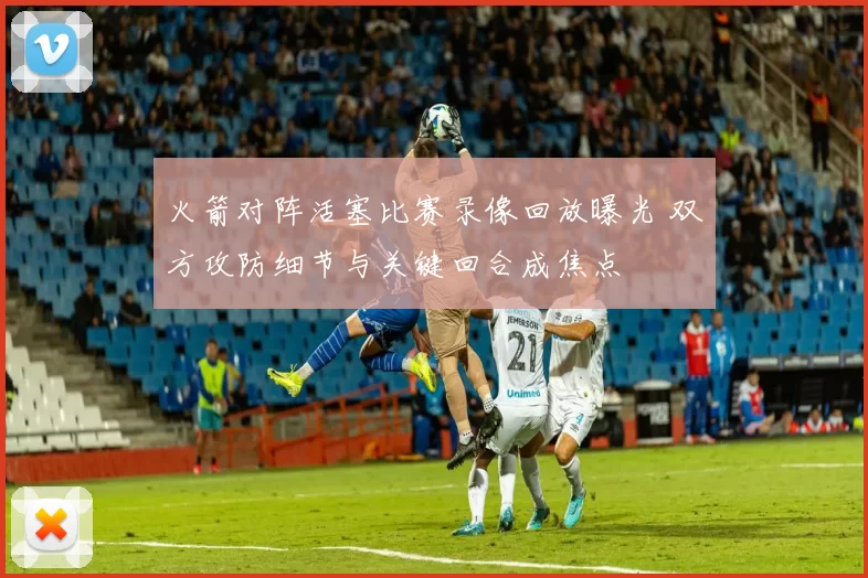 火箭对阵活塞比赛录像回放曝光 双方攻防细节与关键回合成焦点